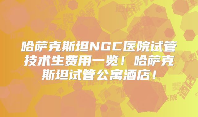 哈萨克斯坦NGC医院试管技术生费用一览！哈萨克斯坦试管公寓酒店！
