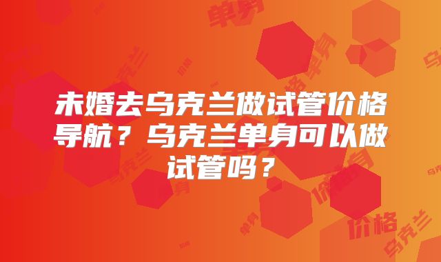 未婚去乌克兰做试管价格导航？乌克兰单身可以做试管吗？