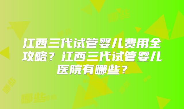 江西三代试管婴儿费用全攻略？江西三代试管婴儿医院有哪些？