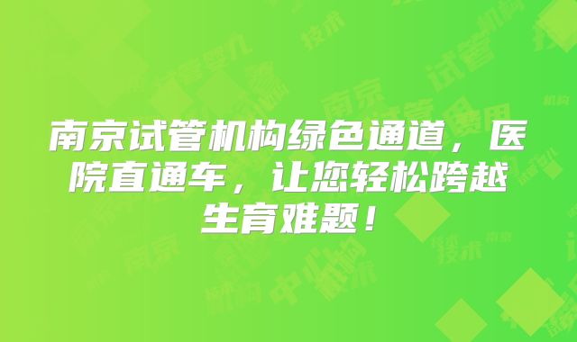 南京试管机构绿色通道，医院直通车，让您轻松跨越生育难题！