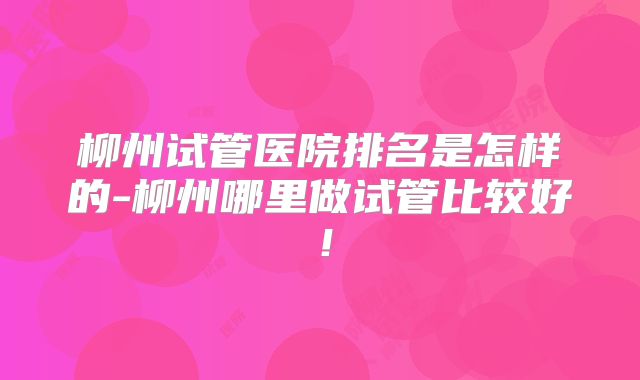 柳州试管医院排名是怎样的-柳州哪里做试管比较好！
