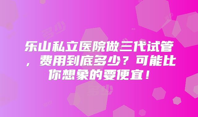 乐山私立医院做三代试管，费用到底多少？可能比你想象的要便宜！