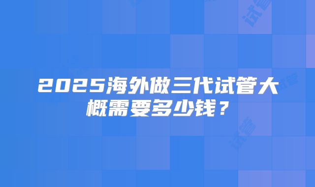 2025海外做三代试管大概需要多少钱?