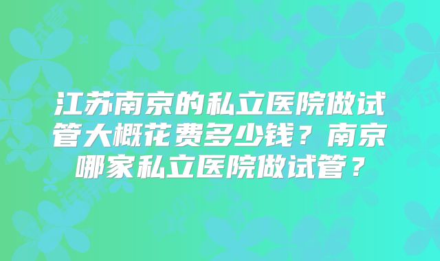 江苏南京的私立医院做试管大概花费多少钱？南京哪家私立医院做试管？