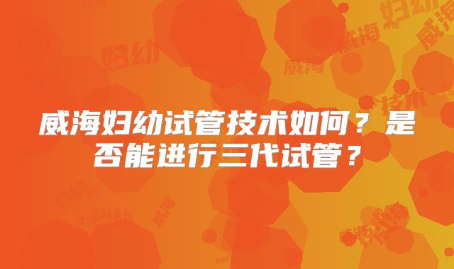 威海妇幼试管技术如何？是否能进行三代试管？