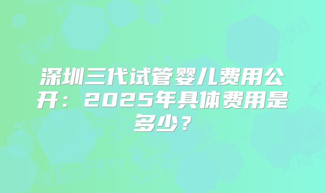 深圳三代试管婴儿费用公开:2025年具体费用是多少?