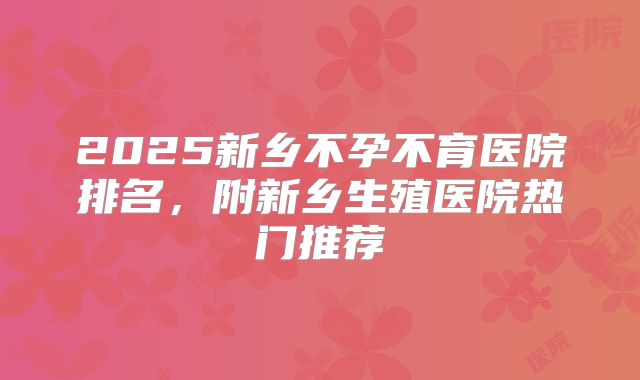 2025新乡不孕不育医院排名，附新乡生殖医院热门推荐