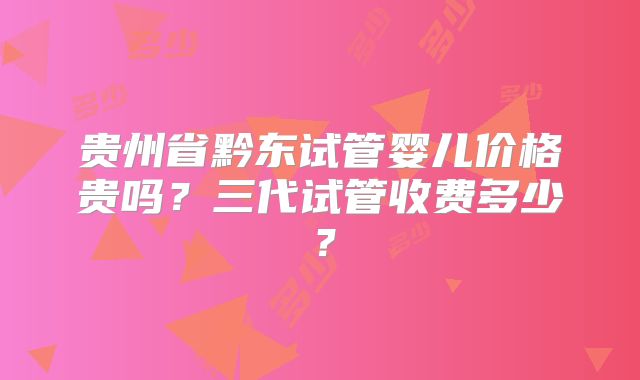 贵州省黔东试管婴儿价格贵吗？三代试管收费多少？