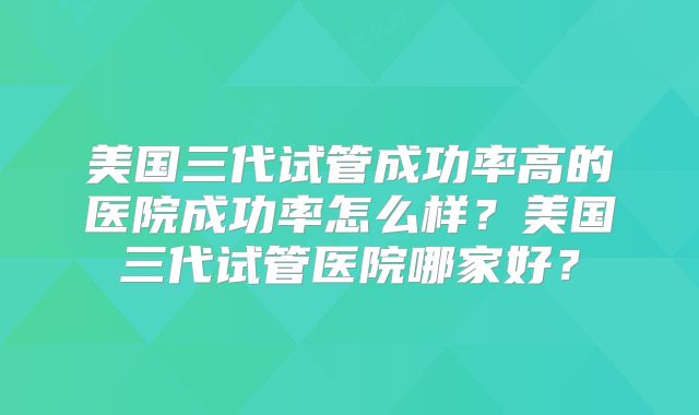 美国三代试管成功率高的医院成功率怎么样？美国三代试管医院哪家好？