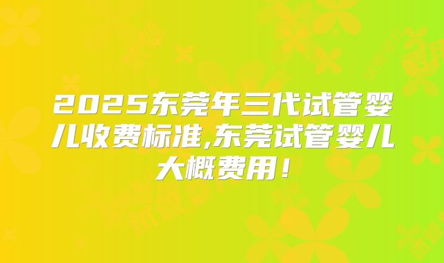 2025东莞年三代试管婴儿收费标准,东莞试管婴儿大概费用！
