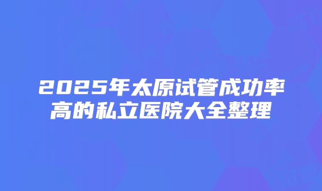 2025年太原试管成功率高的私立医院大全整理