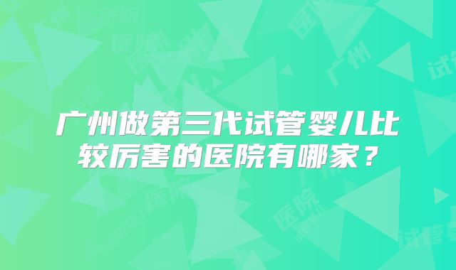 广州做第三代试管婴儿比较厉害的医院有哪家?