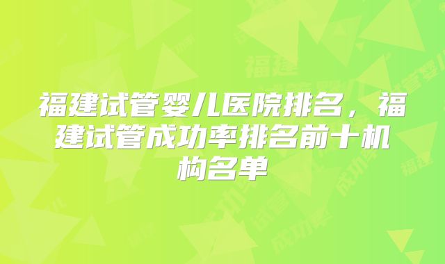 福建试管婴儿医院排名，福建试管成功率排名前十机构名单