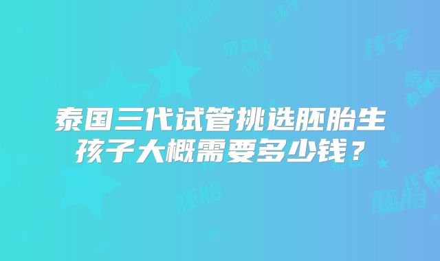 泰国三代试管挑选胚胎生孩子大概需要多少钱？