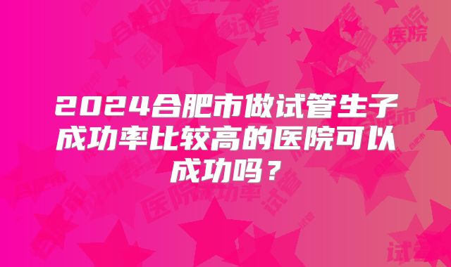 2024合肥市做试管生子成功率比较高的医院可以成功吗？