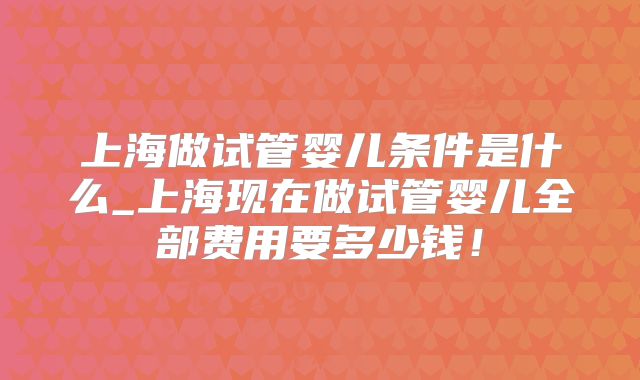 上海做试管婴儿条件是什么_上海现在做试管婴儿全部费用要多少钱！