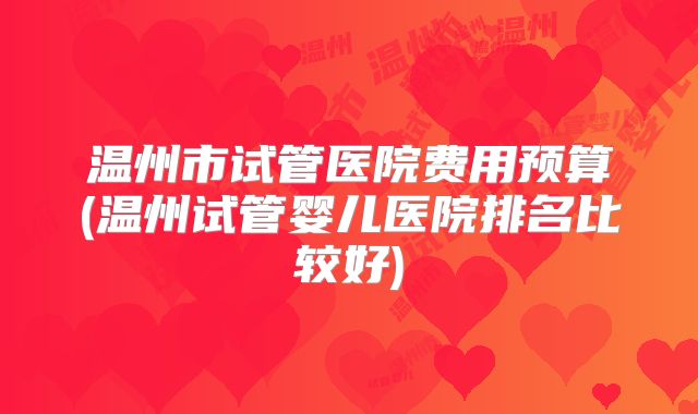 温州市试管医院费用预算(温州试管婴儿医院排名比较好)