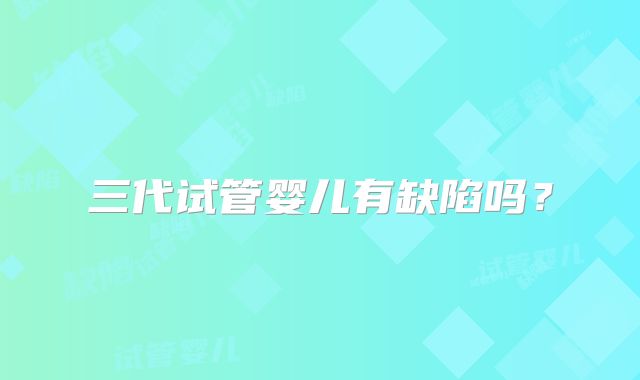 三代试管婴儿有缺陷吗?
