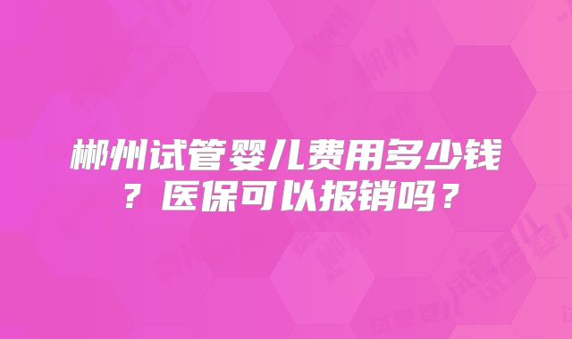郴州试管婴儿费用多少钱?医保可以报销吗?