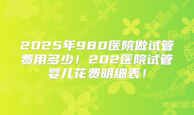 2025年980医院做试管费用多少！202医院试管婴儿花费明细表！