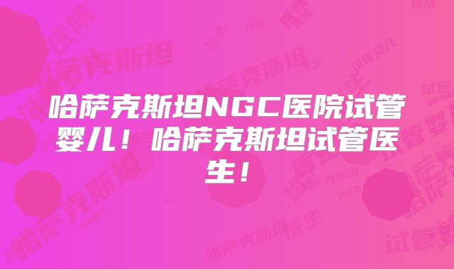 哈萨克斯坦NGC医院试管婴儿！哈萨克斯坦试管医生！