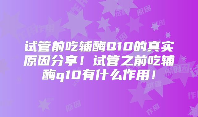试管前吃辅酶Q10的真实原因分享！试管之前吃辅酶q10有什么作用！