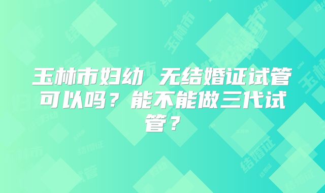 玉林市妇幼 无结婚证试管可以吗?能不能做三代试管?