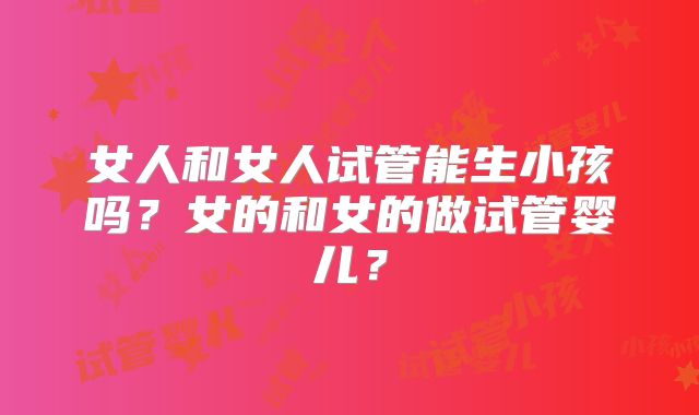 女人和女人试管能生小孩吗？女的和女的做试管婴儿？