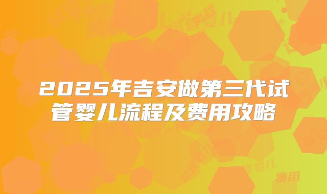 2025年吉安做第三代试管婴儿流程及费用攻略