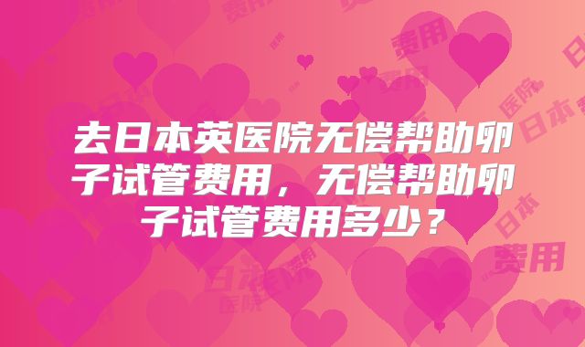 去日本英医院无偿帮助卵子试管费用，无偿帮助卵子试管费用多少？