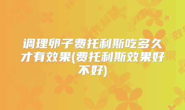 调理卵子费托利斯吃多久才有效果(费托利斯效果好不好)