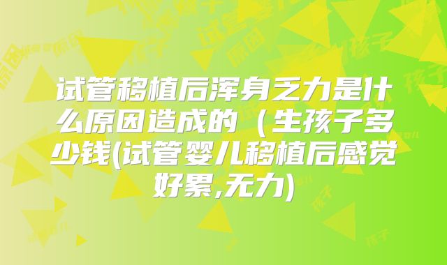 试管移植后浑身乏力是什么原因造成的(生孩子多少钱(试管婴儿移植后感觉好累,无力)