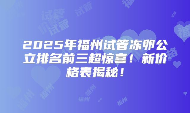 2025年福州试管冻卵公立排名前三超惊喜！新价格表揭秘！