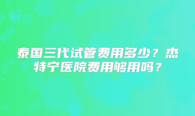 泰国三代试管费用多少?杰特宁医院费用够用吗?