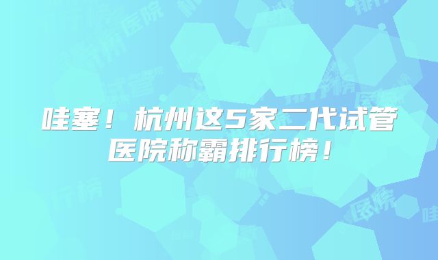 哇塞！杭州这5家二代试管医院称霸排行榜！