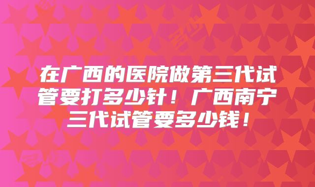 在广西的医院做第三代试管要打多少针！广西南宁三代试管要多少钱！