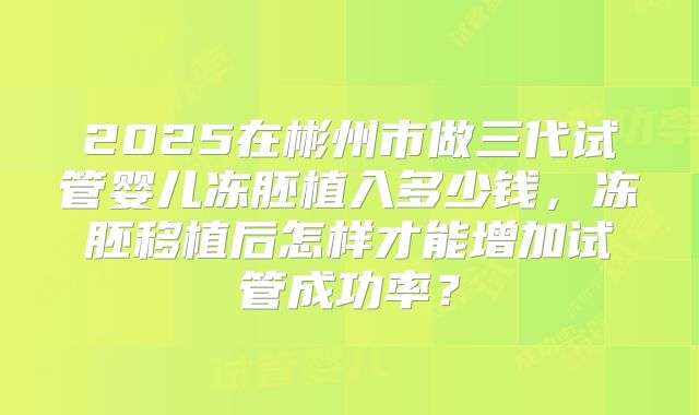 2025在彬州市做三代试管婴儿冻胚植入多少钱，冻胚移植后怎样才能增加试管成功率？