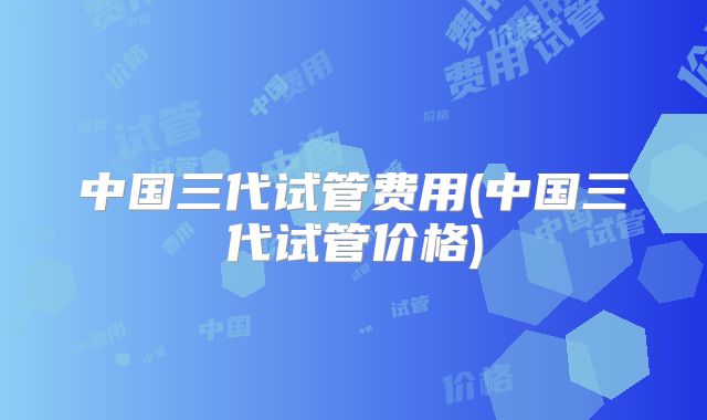 中国三代试管费用(中国三代试管价格)