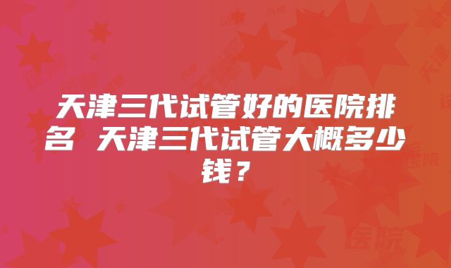天津三代试管好的医院排名 天津三代试管大概多少钱?