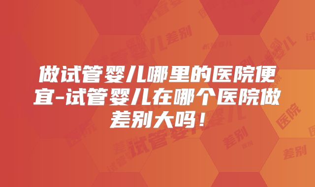做试管婴儿哪里的医院便宜-试管婴儿在哪个医院做差别大吗！