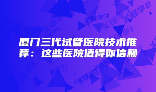 厦门三代试管医院技术推荐:这些医院值得你信赖