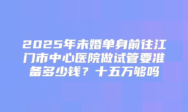 2025年未婚单身前往江门市中心医院做试管要准备多少钱？十五万够吗
