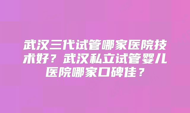 武汉三代试管哪家医院技术好？武汉私立试管婴儿医院哪家口碑佳？
