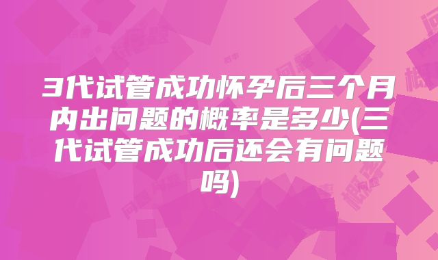3代试管成功怀孕后三个月内出问题的概率是多少(三代试管成功后还会有问题吗)