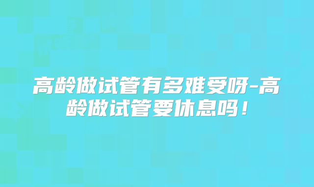 高龄做试管有多难受呀-高龄做试管要休息吗！