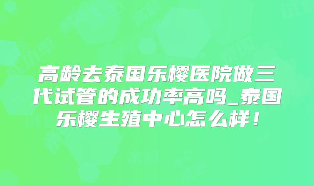 高龄去泰国乐樱医院做三代试管的成功率高吗_泰国乐樱生殖中心怎么样！