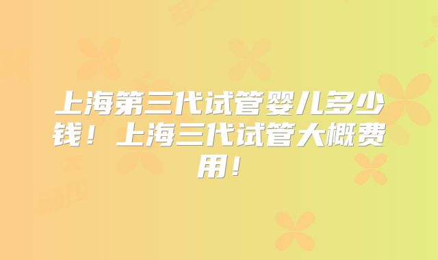 上海第三代试管婴儿多少钱！上海三代试管大概费用！