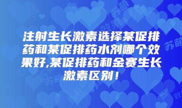 注射生长激素选择某促排药和某促排药水剂哪个效果好,某促排药和金赛生长激素区别!