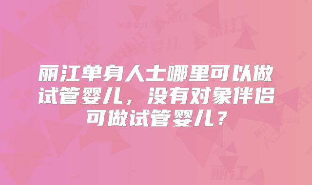 丽江单身人士哪里可以做试管婴儿，没有对象伴侣可做试管婴儿？