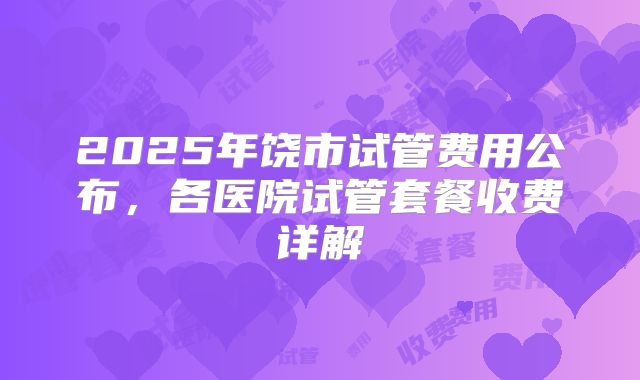 2025年饶市试管费用公布，各医院试管套餐收费详解